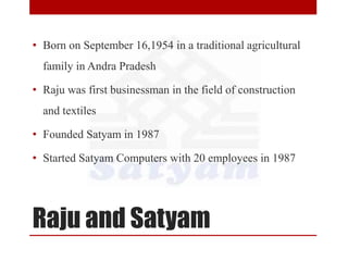 Raju and Satyam
• Born on September 16,1954 in a traditional agricultural
family in Andra Pradesh
• Raju was first businessman in the field of construction
and textiles
• Founded Satyam in 1987
• Started Satyam Computers with 20 employees in 1987
 