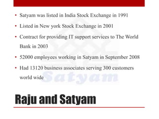 Raju and Satyam
• Satyam was listed in India Stock Exchange in 1991
• Listed in New york Stock Exchange in 2001
• Contract for providing IT support services to The World
Bank in 2003
• 52000 employees working in Satyam in September 2008
• Had 13120 business associates serving 300 customers
world wide
 