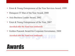 Awards
• Ernst & Young Entrepreneur of the Year Services Award, 1999
• Dataquest IT Man of the Year Award, 2000
• Asia Business Leader Award, 2002
• Ernst & Young Entrepreneur of the Year, 2007
(revoked after the fraud was confessed)
• Golden Peacock Award for Corporate Governance, 2008
(revoked after the fraud was confessed)
 