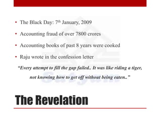 The Revelation
• The Black Day: 7th January, 2009
• Accounting fraud of over 7800 crores
• Accounting books of past 8 years were cooked
• Raju wrote in the confession letter
“Every attempt to fill the gap failed.. It was like riding a tiger,
not knowing how to get off without being eaten..”
 