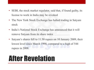 After Revelation
• SEBI, the stock market regulator, said that, if found guilty, its
license to work in India may be revoked
• The New York Stock Exchange has halted trading in Satyam
stock
• India’s National Stock Exchange has announced that it will
remove Satyam from its share index
• Satyam’s shares fell to 11.50 rupees on 10 January 2009, their
lowest level since March 1998, compared to a high of 544
rupees in 2008.
 