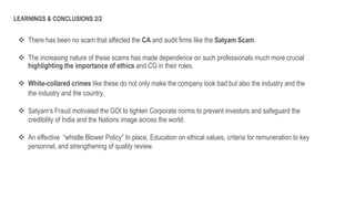 There has been no scam that affected the CA and audit firms like the Satyam Scam.
 The increasing nature of these scams has made dependence on such professionals much more crucial
highlighting the importance of ethics and CG in their roles.
 White-collared crimes like these do not only make the company look bad but also the industry and the
the industry and the country.
 Satyam’s Fraud motivated the GOI to tighten Corporate norms to prevent investors and safeguard the
credibility of India and the Nations image across the world.
 An effective “whistle Blower Policy” In place, Education on ethical values, criteria for remuneration to key
personnel, and strengthening of quality review.
LEARNINGS & CONCLUSIONS 2/2
 