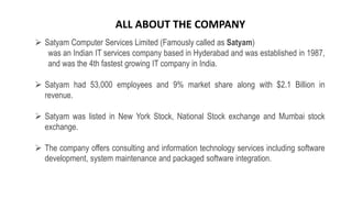  Satyam Computer Services Limited (Famously called as Satyam)
was an Indian IT services company based in Hyderabad and was established in 1987,
and was the 4th fastest growing IT company in India.
 Satyam had 53,000 employees and 9% market share along with $2.1 Billion in
revenue.
 Satyam was listed in New York Stock, National Stock exchange and Mumbai stock
exchange.
 The company offers consulting and information technology services including software
development, system maintenance and packaged software integration.
ALL ABOUT THE COMPANY
 