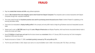  Raju has created fake invoices and bills using software application.
 Close to 356 investment firms were allegedly used to divert funds from Satyam Computers The companies used to conduct transactions with Satyam
Computers through inter- corporate investments.
 The money raised through this fraudulent practices was used for purchasing several thousand acres of land in Andhra Pradesh for capitalizing on the
booming real estate market.
 Facts had to be manipulated to display healthy profits for the company and every effort made to bridge the gulf between actual and manipulated accounts
failed.
 Satyam tried to cash out INR 7800 crore through the sale of Maytas Infrastructure and Maytas Properties, which was the last unsuccessful attempt made to
recover the money and it failed.
 Nearly $1.04billion in bank loans and cash that the books showed was nonexistent. Also on 10 January 2009, the same day, the Crime Investigation
Department (CID) came into picture.
 Results announced on October 17, 2009, overstated quarterly revenues by 75% and profits by 97%.
 The firm was worth $1billion in 2003. Satyam soon went on to cross the $2billion mark in 2008. in the industry after TCS, Wipro, and Infosys.
FRAUD
 