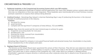 CIRCUMSTANCES & TRIGGERS 1/2
1. Deliberate loopholes in the Computerized Accounting System which uses ERP modules.
The high-level application landscape of Satyam internal applications has many links between various systems where either
there was no integration or there was weak integration. These loopholes were intentionally left to insert fictitious invoices
and bank statements to balance them without being detected.
2. Unethical Conduct – Ramalinga Raju Satyam’s chairman Ramalinga Raju’s way of conducting the business is the classical
example of unethical practices in the industry.
Incentive:
a) the greed for money
b) acquiring lands.
c) Compete with the top three IT companies of India (Infosys, TCS and WIPRO).
Actions: Raju chose the easiest yet the most immoral ways to achieve his goals.
a) Forged the accounting books for nine years
b) Avoided taxes, and
c) Diverted the money received from shareholders
d) Created fake clients
e) Account fake salaries and invoices
Ramalinga Raju showed his company in very good financial health and attracted money from shareholders to buy lands.
Ethical standards thus in the company were poor.
3. Negligent Board of Directors
The directors at the Satyam Board never questioned the actions of their Chairman. They did not raise objections when the
management decided to invest 1.6 billion dollars to acquire a 100 percent stake in the two real estate firms promoted by
Raju's sons which was in gross violation of the Companies Act 1956, under which no company is allowed without
shareholder’s approval to acquire directly or indirectly any other corporate entity that is valued at over 60 percent of its
 