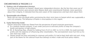 CIRCUMSTANCES & TRIGGERS 2/2
4. Dubious role of Independent directors
Six of the nine directors on Satyam’s Board were independent directors. But the fact that seven out of
nine of these directors were present when Maytas deals were unanimously finalized, raises questions
about their integrity. It indicated that they were aware of the malpractices and kept silent about them
5. Questionable role of Banks
Banks did not raise any doubt while sanctioning the short-term loans to Satyam which was supposedly a
cash rich company. The behaviour of banks is unscrupulous in this regard.
6. Faulty Ownership model
Satyam ownership model was flawed from the perspective of good corporate governance.
a) As a publicly owned company, it was under pressure to overstate profits to keep the company’s
bonds and equities in high esteem.
b) Mr. B. Ramalinga Raju, diluted his holding from 25.6 % in 2001 to 3.6 % in 2009. He could overstate
profits with the objective of influencing other shareholders. The overstatement never hurt him as his
own share was small.
c) Satyam would not have overstated its revenues and profits if it had to back both with real cash. A big
part of the blame for the colossal fraud thus belongs to India’s trade and fiscal policy makers.
 