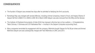  The founder of Satyam was arrested two days after he admitted to falsifying the firm's accounts.
 Ramalinga Raju was charged with several offences, including criminal conspiracy, breach of trust, and forgery Shares of
Satyam fell from US$29.10 in 2008 to US$1.80 in March 2009 Satyam was also removed from the Nifty and the Sensex
 The Institute of Chartered Accountants of India (ICAI) has imposed a life-time ban on four auditors — S Gopalakrishna,
Talluri Srinivas, V Srinivasa and VS Prabhakara Rao — involved in the Satyam Computers accounting fraud.
 Many companies terminated its engagement with the company. Mahindra bought Satyam for Rs 58 per share and formed
Mahindra Satyam and was subsequently merged with Tech Mahindra on 24th June 2013
CONSEQUENCES
 