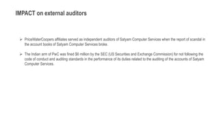  PriceWaterCoopers affiliates served as independent auditors of Satyam Computer Services when the report of scandal in
the account books of Satyam Computer Services broke.
 The Indian arm of PwC was fined $6 million by the SEC (US Securities and Exchange Commission) for not following the
code of conduct and auditing standards in the performance of its duties related to the auditing of the accounts of Satyam
Computer Services.
IMPACT on external auditors
 