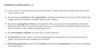 LEARNINGS & CONCLUSIONS 1/2
 In this case, the fraud done by group of people in power and who thought that they could
cover up the scam.
 By placing the controls in the organization, would have detected the fraud in the beginning
stages and not resulted in scandal reducing the impact.
 By proper segregation of duties. Transaction entry, processing and completion should be
performed by different group of people and no one should have complete authorization to
make changes in the Ledger without approvals.
 By reconciliation methods to check the account balances.
 By ensuring that the audits are done independently and reports of internal and external
audits are assessed and checked by the board.
 Corporate governance need to be stronger and having transparency as a culture throughout
the organization.
 