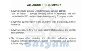 ALL ABOUT THE COMPANY
 Satyam Computer Services Limited (Famously called as Satyam)
was an Indian IT services company based in Hyderabad and was
established in 1987, and was the 4th fastest growing IT company in India.
 Satyam had 53,000 employees and 9% market share along with $2.1 Billion
in revenue.
 Satyam was listed in New York Stock, National Stock exchange and Mumbai
stock exchange.
 The company offers consulting and information technology services
including software development, system maintenance and packaged
software integration.
 