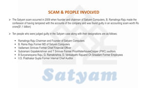  The Satyam scam occurred in 2009 when founder and chairman of Satyam Computers, B. Ramalinga Raju made the
confession of having tampered with the accounts of the company and was found guilty in an accounting scam worth Rs
crore($1.1 billion)
 Ten people who were judged guilty in the Satyam case along with their designations are as follows:
 Ramalinga Raju Chairman and Founder of Satyam Computers
 B. Rama Raju Former MD of Satyam Computers
 Vadlamani Srinivas Former Chief Financial Officer
 Subramani Gopalakrishnan and T Srinivas Former PriceWaterhouseCooper (PWC) auditors
 B Suryanarayana Raju, G. Ramakrishna, D. Venkatpathi Rajuand Ch Srisailam Former Employees
 V.S. Prabhakar Gupta Former Internal Chief Auditor
SCAM & PEOPLE INVOLVED
 