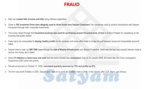  Raju has created fake invoices and bills using software application.
 Close to 356 investment firms were allegedly used to divert funds from Satyam Computers The companies used to conduct transactions with Satyam
Computers through inter- corporate investments.
 The money raised through this fraudulent practices was used for purchasing several thousand acres of land in Andhra Pradesh for capitalizing on the
booming real estate market.
 Facts had to be manipulated to display healthy profits for the company and every effort made to bridge the gulf between actual and manipulated accounts
failed.
 Satyam tried to cash out INR 7800 crore through the sale of Maytas Infrastructure and Maytas Properties, which was the last unsuccessful attempt made to
recover the money and it failed.
 Nearly $1.04billion in bank loans and cash that the books showed was nonexistent. Also on 10 January 2009, the same day, the Crime Investigation
Department (CID) came into picture.
 Results announced on October 17, 2009, overstated quarterly revenues by 75% and profits by 97%.
 The firm was worth $1billion in 2003. Satyam soon went on to cross the $2billion mark in 2008. in the industry after TCS, Wipro, and Infosys.
FRAUD
 