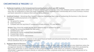 CIRCUMSTANCES & TRIGGERS 1/2
1. Deliberate loopholes in the Computerized Accounting System which uses ERP modules.
The high-level application landscape of Satyam internal applications has many links between various systems where either
there was no integration or there was weak integration. These loopholes were intentionally left to insert fictitious invoices
and bank statements to balance them without being detected.
2. Unethical Conduct – Ramalinga Raju Satyam’s chairman Ramalinga Raju’s way of conducting the business is the classical
example of unethical practices in the industry.
Incentive:
a) the greed for money
b) acquiring lands.
c) Compete with the top three IT companies of India (Infosys, TCS and WIPRO).
Actions: Raju chose the easiest yet the most immoral ways to achieve his goals.
a) Forged the accounting books for nine years
b) Avoided taxes, and
c) Diverted the money received from shareholders
d) Created fake clients
e) Account fake salaries and invoices
Ramalinga Raju showed his company in very good financial health and attracted money from shareholders to buy lands.
Ethical standards thus in the company were poor.
3. Negligent Board of Directors
The directors at the Satyam Board never questioned the actions of their Chairman. They did not raise objections when the
management decided to invest 1.6 billion dollars to acquire a 100 percent stake in the two real estate firms promoted by
Raju's sons which was in gross violation of the Companies Act 1956, under which no company is allowed without
shareholder’s approval to acquire directly or indirectly any other corporate entity that is valued at over 60 percent of its
 