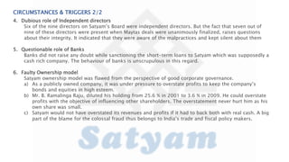 CIRCUMSTANCES & TRIGGERS 2/2
4. Dubious role of Independent directors
Six of the nine directors on Satyam’s Board were independent directors. But the fact that seven out of
nine of these directors were present when Maytas deals were unanimously finalized, raises questions
about their integrity. It indicated that they were aware of the malpractices and kept silent about them
5. Questionable role of Banks
Banks did not raise any doubt while sanctioning the short-term loans to Satyam which was supposedly a
cash rich company. The behaviour of banks is unscrupulous in this regard.
6. Faulty Ownership model
Satyam ownership model was flawed from the perspective of good corporate governance.
a) As a publicly owned company, it was under pressure to overstate profits to keep the company’s
bonds and equities in high esteem.
b) Mr. B. Ramalinga Raju, diluted his holding from 25.6 % in 2001 to 3.6 % in 2009. He could overstate
profits with the objective of influencing other shareholders. The overstatement never hurt him as his
own share was small.
c) Satyam would not have overstated its revenues and profits if it had to back both with real cash. A big
part of the blame for the colossal fraud thus belongs to India’s trade and fiscal policy makers.
 