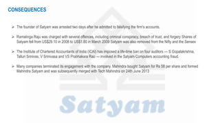  The founder of Satyam was arrested two days after he admitted to falsifying the firm's accounts.
 Ramalinga Raju was charged with several offences, including criminal conspiracy, breach of trust, and forgery Shares of
Satyam fell from US$29.10 in 2008 to US$1.80 in March 2009 Satyam was also removed from the Nifty and the Sensex
 The Institute of Chartered Accountants of India (ICAI) has imposed a life-time ban on four auditors — S Gopalakrishna,
Talluri Srinivas, V Srinivasa and VS Prabhakara Rao — involved in the Satyam Computers accounting fraud.
 Many companies terminated its engagement with the company. Mahindra bought Satyam for Rs 58 per share and formed
Mahindra Satyam and was subsequently merged with Tech Mahindra on 24th June 2013
CONSEQUENCES
 