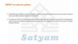  PriceWaterCoopers affiliates served as independent auditors of Satyam Computer Services when the report of scandal in
the account books of Satyam Computer Services broke.
 The Indian arm of PwC was fined $6 million by the SEC (US Securities and Exchange Commission) for not following the
code of conduct and auditing standards in the performance of its duties related to the auditing of the accounts of Satyam
Computer Services.
IMPACT on external auditors
 