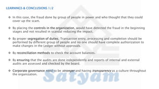 LEARNINGS & CONCLUSIONS 1/2
 In this case, the fraud done by group of people in power and who thought that they could
cover up the scam.
 By placing the controls in the organization, would have detected the fraud in the beginning
stages and not resulted in scandal reducing the impact.
 By proper segregation of duties. Transaction entry, processing and completion should be
performed by different group of people and no one should have complete authorization to
make changes in the Ledger without approvals.
 By reconciliation methods to check the account balances.
 By ensuring that the audits are done independently and reports of internal and external
audits are assessed and checked by the board.
 Corporate governance need to be stronger and having transparency as a culture throughout
the organization.
 