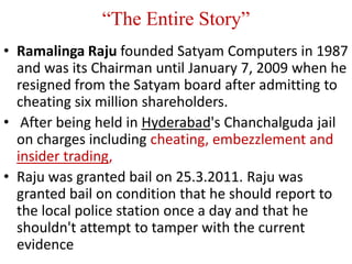 “The Entire Story”
• Ramalinga Raju founded Satyam Computers in 1987
  and was its Chairman until January 7, 2009 when he
  resigned from the Satyam board after admitting to
  cheating six million shareholders.
• After being held in Hyderabad's Chanchalguda jail
  on charges including cheating, embezzlement and
  insider trading,
• Raju was granted bail on 25.3.2011. Raju was
  granted bail on condition that he should report to
  the local police station once a day and that he
  shouldn't attempt to tamper with the current
  evidence
 