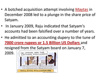 • A botched acquisition attempt involving Maytas in
  December 2008 led to a plunge in the share price of
  Satyam.
• In January 2009, Raju indicated that Satyam's
  accounts had been falsified over a number of years.
• He admitted to an accounting dupery to the tune of
  7000 crore rupees or 1.5 Billion US Dollars and
  resigned from the Satyam board on January 7,
  2009.
 