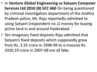 • In Venture Global Engineering vs Satyam Computer
  Services Ltd 2010 (8) SCC 660 On being questioned
  by criminal investigation department of the Andhra
  Pradesh police, Mr. Raju reportedly admitted to
  using Satyam (respondent no.1) money for buying
  prime land in and around Hyderabad.
• Ten Imaginary fixed deposits Raju admitted that
  Satyam’s fixed deposits which supposedly grew
  from Rs. 3.35 crore in 1998-99 to a massive Rs.
  3320.19 crore in 2007-08 are all fake.
 