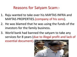 Reasons for Satyam Scam:-
1. Raju wanted to take over his MAYTAS INFRA and
   MAYTAS PROPERTIES.(company of his sons).
2. He was blamed that he was using the funds of the
   investors for the family business.
3. World bank had banned the satyam to take any
   services for 8 years (due to illegal profit and lack of
   essential document).
 