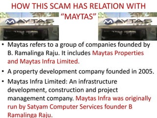 HOW THIS SCAM HAS RELATION WITH
              “MAYTAS”


• Maytas refers to a group of companies founded by
  B. Ramalinga Raju. It includes Maytas Properties
  and Maytas Infra Limited.
• A property development company founded in 2005.
• Maytas Infra Limited: An infrastructure
  development, construction and project
  management company. Maytas Infra was originally
  run by Satyam Computer Services founder B
  Ramalinga Raju.
 
