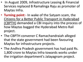• In August 2009, Infrastructure Leasing & Financial
  Services replaced B Ramalinga Raju as promoter of
  Maytas Infra.
• Turning point:- In wake of the Satyam scam, the
  Citizens for a Better Public Transport in Hyderabad
  (CBPTH) demanded a CBI inquiry into the process of
  how Maytas bagged the Hyderabad Metro Rail
  project.
• The CBPTH convener C Ramachandraiah alleged
  that the state government had been favouring
  Maytas for infrastructure projects.
• The Andhra Pradesh government has had paid Rs.
  1,800 crore to Maytas Infra towards works under
  the irrigation department's Jalayagnam project.
 