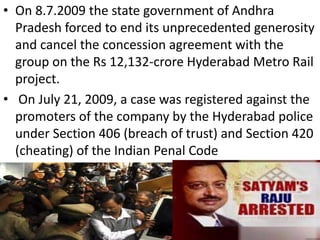 • On 8.7.2009 the state government of Andhra
  Pradesh forced to end its unprecedented generosity
  and cancel the concession agreement with the
  group on the Rs 12,132-crore Hyderabad Metro Rail
  project.
• On July 21, 2009, a case was registered against the
  promoters of the company by the Hyderabad police
  under Section 406 (breach of trust) and Section 420
  (cheating) of the Indian Penal Code
 