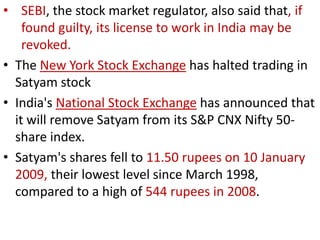 • SEBI, the stock market regulator, also said that, if
    found guilty, its license to work in India may be
    revoked.
• The New York Stock Exchange has halted trading in
  Satyam stock
• India's National Stock Exchange has announced that
  it will remove Satyam from its S&P CNX Nifty 50-
  share index.
• Satyam's shares fell to 11.50 rupees on 10 January
  2009, their lowest level since March 1998,
  compared to a high of 544 rupees in 2008.
 