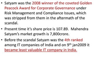 • Satyam was the 2008 winner of the coveted Golden
  Peacock Award for Corporate Governance under
  Risk Management and Compliance Issues, which
  was stripped from them in the aftermath of the
  scandal.
• Present time it’s share price is 107.89. Mahendra
  Satyam’s market growth is 7,800crore.
• Before the scandal Satyam was the 4th ranked
  among IT companies of India and on 9th jan2009 it
  became least valuable IT company in India.
 