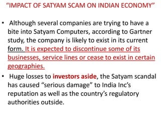 “IMPACT OF SATYAM SCAM ON INDIAN ECONOMY”

• Although several companies are trying to have a
  bite into Satyam Computers, according to Gartner
  study, the company is likely to exist in its current
  form. It is expected to discontinue some of its
  businesses, service lines or cease to exist in certain
  geographies.
• Huge losses to investors aside, the Satyam scandal
  has caused “serious damage” to India Inc’s
  reputation as well as the country’s regulatory
  authorities outside.
 