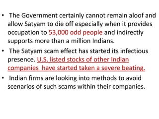 • The Government certainly cannot remain aloof and
  allow Satyam to die off especially when it provides
  occupation to 53,000 odd people and indirectly
  supports more than a million Indians.
• The Satyam scam effect has started its infectious
  presence. U.S. listed stocks of other Indian
  companies have started taken a severe beating.
• Indian firms are looking into methods to avoid
  scenarios of such scams within their companies.
 