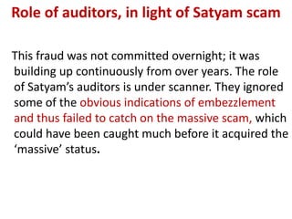 Role of auditors, in light of Satyam scam

This fraud was not committed overnight; it was
building up continuously from over years. The role
of Satyam’s auditors is under scanner. They ignored
some of the obvious indications of embezzlement
and thus failed to catch on the massive scam, which
could have been caught much before it acquired the
‘massive’ status.
 