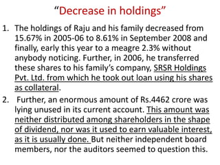 “Decrease in holdings”
1. The holdings of Raju and his family decreased from
   15.67% in 2005-06 to 8.61% in September 2008 and
   finally, early this year to a meagre 2.3% without
   anybody noticing. Further, in 2006, he transferred
   these shares to his family’s company, SRSR Holdings
   Pvt. Ltd. from which he took out loan using his shares
   as collateral.
2. Further, an enormous amount of Rs.4462 crore was
   lying unused in its current account. This amount was
   neither distributed among shareholders in the shape
   of dividend, nor was it used to earn valuable interest,
   as it is usually done. But neither independent board
   members, nor the auditors seemed to question this.
 