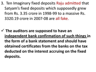 3. Ten Imaginary fixed deposits Raju admitted that
  Satyam’s fixed deposits which supposedly grew
  from Rs. 3.35 crore in 1998-99 to a massive Rs.
  3320.19 crore in 2007-08 are all fake.

 The auditors are supposed to have an
 independent bank confirmation of such things in
 the form of a bank statement and should have
 obtained certificates from the banks on the tax
 deducted on the interest accruing on the fixed
 deposits.
 