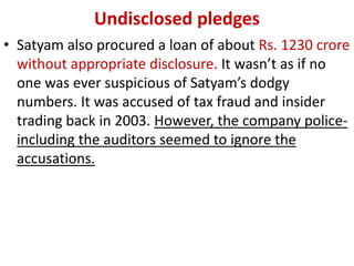Undisclosed pledges
• Satyam also procured a loan of about Rs. 1230 crore
  without appropriate disclosure. It wasn’t as if no
  one was ever suspicious of Satyam’s dodgy
  numbers. It was accused of tax fraud and insider
  trading back in 2003. However, the company police-
  including the auditors seemed to ignore the
  accusations.
 