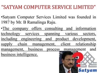 “SATYAM COMPUTER SERVICE LIMITED”
•Satyam Computer Services Limited was founded in
1987 by Mr. B Ramalinga Raju.
•The company offers consulting and information
technology services spanning various sectors,
including engineering and product development,
supply chain management, client relationship
management, business process management and
business intelligence.
 