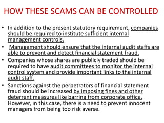 HOW THESE SCAMS CAN BE CONTROLLED
• In addition to the present statutory requirement, companies
  should be required to institute sufficient internal
  management controls.
• Management should ensure that the internal audit staffs are
  able to prevent and detect financial statement fraud.
• Companies whose shares are publicly traded should be
  required to have audit committees to monitor the internal
  control system and provide important links to the internal
  audit staff.
• Sanctions against the perpetrators of financial statement
  fraud should be increased by imposing fines and other
  deterrent measures like barring from corporate office.
  However, in this case, there is a need to prevent innocent
  managers from being too risk averse.
 