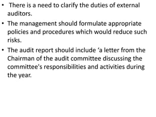• There is a need to clarify the duties of external
  auditors.
• The management should formulate appropriate
  policies and procedures which would reduce such
  risks.
• The audit report should include ‘a letter from the
  Chairman of the audit committee discussing the
  committee's responsibilities and activities during
  the year.
 