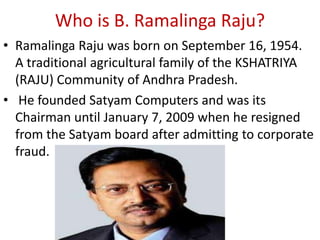 Who is B. Ramalinga Raju?
• Ramalinga Raju was born on September 16, 1954.
  A traditional agricultural family of the KSHATRIYA
  (RAJU) Community of Andhra Pradesh.
• He founded Satyam Computers and was its
  Chairman until January 7, 2009 when he resigned
  from the Satyam board after admitting to corporate
  fraud.
 