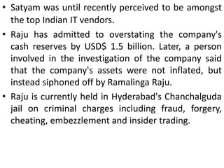 • Satyam was until recently perceived to be amongst
  the top Indian IT vendors.
• Raju has admitted to overstating the company's
  cash reserves by USD$ 1.5 billion. Later, a person
  involved in the investigation of the company said
  that the company's assets were not inflated, but
  instead siphoned off by Ramalinga Raju.
• Raju is currently held in Hyderabad's Chanchalguda
  jail on criminal charges including fraud, forgery,
  cheating, embezzlement and insider trading.
 