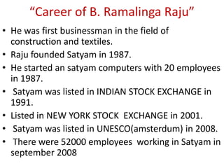 “Career of B. Ramalinga Raju”
• He was first businessman in the field of
  construction and textiles.
• Raju founded Satyam in 1987.
• He started an satyam computers with 20 employees
  in 1987.
• Satyam was listed in INDIAN STOCK EXCHANGE in
  1991.
• Listed in NEW YORK STOCK EXCHANGE in 2001.
• Satyam was listed in UNESCO(amsterdum) in 2008.
• There were 52000 employees working in Satyam in
  september 2008
 