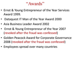 “Awards”
• Ernst & Young Entrepreneur of the Year Services
  Award 1999.
• Dataquest IT Man of the Year Award 2000
• Asia Business Leader Award 2002
• Ernst & Young Entrepreneur of the Year 2007
  (revoked after the fraud was confessed)
• Golden Peacock Award for Corporate Governance
  2008 (revoked after the fraud was confessed)
• Employees spread over many countries
 