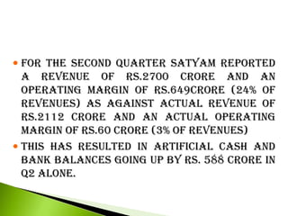  FOR THE SECOND QUARTER SATYAM REPORTED
A REVENUE OF RS.2700 CRORE AND AN
OPERATING MARGIN OF RS.649CRORE (24% OF
REVENUES) AS AGAINST ACTUAL REVENUE OF
RS.2112 CRORE AND AN ACTUAL OPERATING
MARGIN OF RS.60 CRORE (3% OF REVENUES)
 THIS HAS RESULTED IN ARTIFICIAL CASH AND
BANK BALANCES GOING UP BY RS. 588 CRORE IN
Q2 ALONE.
 