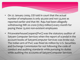 • PricewaterhouseCoopers(PwC) was the statutory auditor of
Satyam Computer Services when the report of scandal in the
account books of SatyamComputer Services was broke out.
The Indian arm of PwC was fined $6 million by U.S. Securities
and Exchange Commission for not following the code of
conduct and auditing standards while pursuing its duties
while auditing the accounts of SatyamComputer Services
• On 22 January 2009, CID told in court that the actual
number of employees is only 40,000 and not 53,000 as
reported earlier and that Mr. Raju had been allegedly
withdrawing INR 20 crore (US$3 million) every month for
paying these 13,000 non-existent employees
 