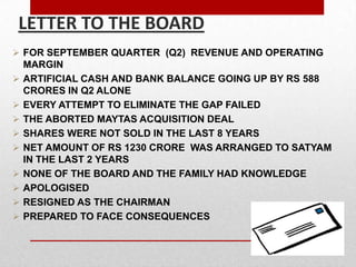  FOR SEPTEMBER QUARTER (Q2) REVENUE AND OPERATING
MARGIN
 ARTIFICIAL CASH AND BANK BALANCE GOING UP BY RS 588
CRORES IN Q2 ALONE
 EVERY ATTEMPT TO ELIMINATE THE GAP FAILED
 THE ABORTED MAYTAS ACQUISITION DEAL
 SHARES WERE NOT SOLD IN THE LAST 8 YEARS
 NET AMOUNT OF RS 1230 CRORE WAS ARRANGED TO SATYAM
IN THE LAST 2 YEARS
 NONE OF THE BOARD AND THE FAMILY HAD KNOWLEDGE
 APOLOGISED
 RESIGNED AS THE CHAIRMAN
 PREPARED TO FACE CONSEQUENCES
LETTER TO THE BOARD
 