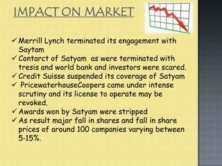  Merrill Lynch terminated its engagement with
Saytam
 Contarct of Satyam as were terminated with
tresis and world bank and investors were scared.
 Credit Suisse suspended its coverage of Satyam
 PricewaterhouseCoopers came under intense
scrutiny and its license to operate may be
revoked.
 Awards won by Satyam were stripped
 As result major fall in shares and fall in share
prices of around 100 companies varying between
5‐15%.
IMPACT ON MARKET
 