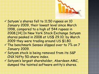  Satyam's shares fell to 11.50 rupees on 10
January 2009, their lowest level since March
1998, compared to a high of 544 rupees in
2008.[14] In New York Stock Exchange Satyam
shares peaked in 2008 at US$ 29.10; by March
2009 they were trading around US $1.80.
 The benchmark Sensex slipped over to 7% on 7
January 2009.
 Satyam stock is being removed from its S&P
CNX Nifty 50-share index.
 Satyam’s largest shareholder, Aberdeen AMC,
dumped the tainted software entity’s shares.
 