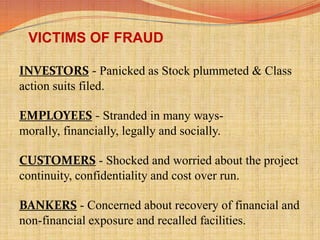VICTIMS OF FRAUD
INVESTORS - Panicked as Stock plummeted & Class
action suits filed.
EMPLOYEES - Stranded in many ways-
morally, financially, legally and socially.
CUSTOMERS - Shocked and worried about the project
continuity, confidentiality and cost over run.
BANKERS - Concerned about recovery of financial and
non-financial exposure and recalled facilities.
 