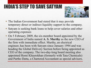 INDIA’S STEP TO SAVE SATYAM
 The Indian Government had stated that it may provide
temporary direct or indirect liquidity support to the company.
 Satyam is seeking bank loans to help cover salaries and other
operating expenses
 On 5 February 2009, the six-member board appointed by the
Government of India named A. S. Murthy as the new CEO of
the firm with immediate effect. Murthy, an electrical
engineer, has been with Satyam since January 1994 and was
heading the Global Delivery Section before being appointed as
CEO of the company. The two-day-long board meeting also
appointed Homi Khusrokhan (formerly with Tata Chemicals)
and Partho Datta, a Chartered Accountant as special advisors.
 